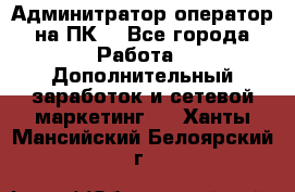 Админитратор-оператор на ПК  - Все города Работа » Дополнительный заработок и сетевой маркетинг   . Ханты-Мансийский,Белоярский г.